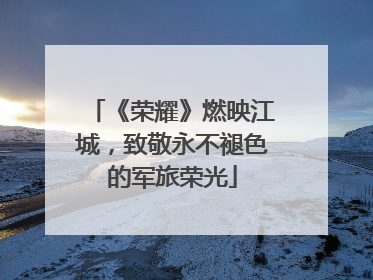 《荣耀》燃映江城，致敬永不褪色的军旅荣光