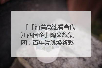 「沿着高速看当代江西国企」陶文旅集团：百年瓷脉焕新彩 文旅融合谱华章