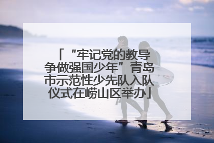 “牢记党的教导 争做强国少年”青岛市示范性少先队入队仪式在崂山区举办