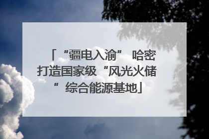“疆电入渝” 哈密打造国家级“风光火储”综合能源基地