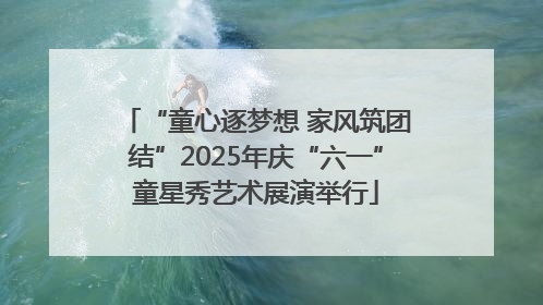 “童心逐梦想 家风筑团结”2025年庆“六一”童星秀艺术展演举行