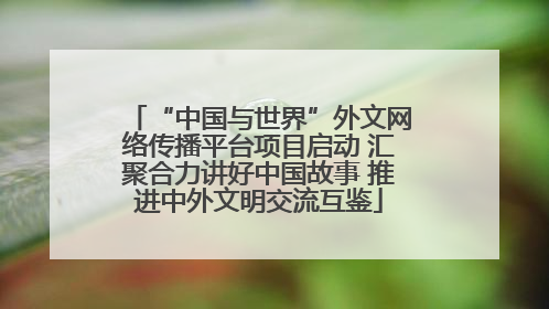 “中国与世界”外文网络传播平台项目启动 汇聚合力讲好中国故事 推进中外文明交流互鉴