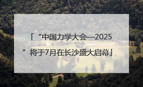 “中国力学大会—2025”将于7月在长沙盛大启幕