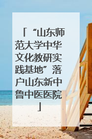 “山东师范大学中华文化教研实践基地”落户山东新中鲁中医医院