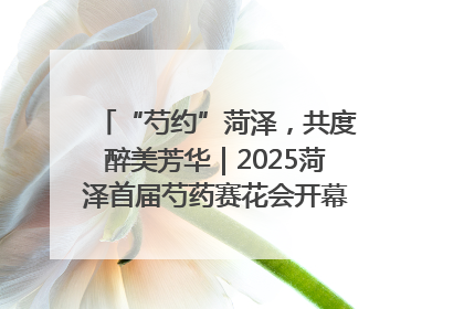 “芍约”菏泽，共度醉美芳华｜2025菏泽首届芍药赛花会开幕，103家企业参赛