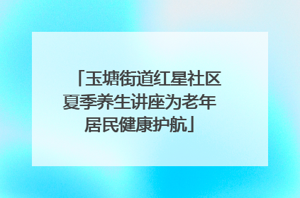 玉塘街道红星社区夏季养生讲座为老年居民健康护航