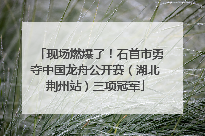 现场燃爆了！石首市勇夺中国龙舟公开赛（湖北荆州站）三项冠军