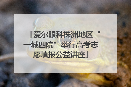 爱尔眼科株洲地区“一城四院”举行高考志愿填报公益讲座