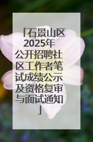 石景山区2025年公开招聘社区工作者笔试成绩公示及资格复审与面试通知