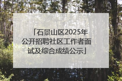 石景山区2025年公开招聘社区工作者面试及综合成绩公示