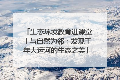 生态环境教育进课堂丨与自然为邻：发现千年大运河的生态之美