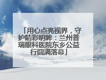 用心点亮视界，守护睛彩明眸：兰州普瑞眼科医院东乡公益行圆满落幕