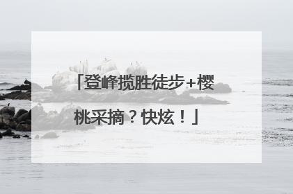 登峰揽胜徒步+樱桃采摘？快炫！