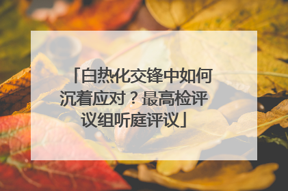 白热化交锋中如何沉着应对？最高检评议组听庭评议