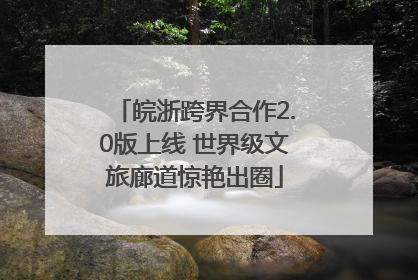 皖浙跨界合作2.0版上线 世界级文旅廊道惊艳出圈