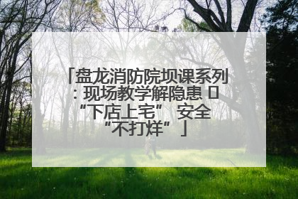 盘龙消防院坝课系列：现场教学解隐患   “下店上宅” 安全 “不打烊”