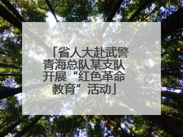 省人大赴武警青海总队某支队开展“红色革命教育”活动