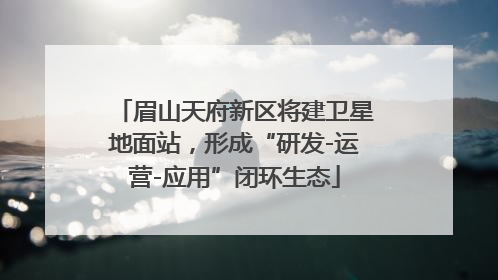 眉山天府新区将建卫星地面站，形成“研发-运营-应用”闭环生态