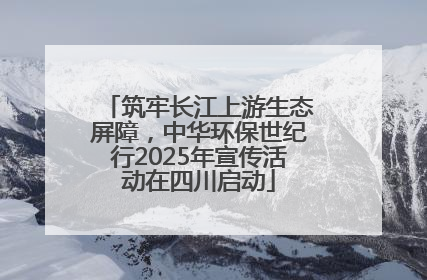 筑牢长江上游生态屏障，中华环保世纪行2025年宣传活动在四川启动
