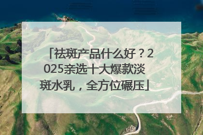祛斑产品什么好？2025亲选十大爆款淡斑水乳，全方位碾压