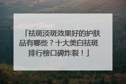 祛斑淡斑效果好的护肤品有哪些？十大美白祛斑排行榜口碑炸裂！