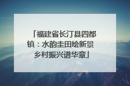 福建省长汀县四都镇：水韵圭田绘新景 乡村振兴谱华章