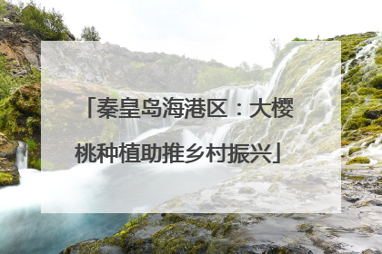 秦皇岛海港区：大樱桃种植助推乡村振兴
