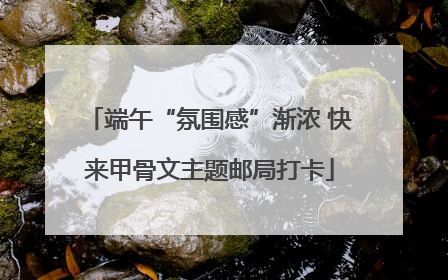 端午“氛围感”渐浓 快来甲骨文主题邮局打卡