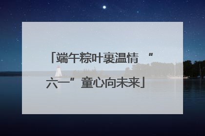 端午粽叶裹温情 “六一”童心向未来