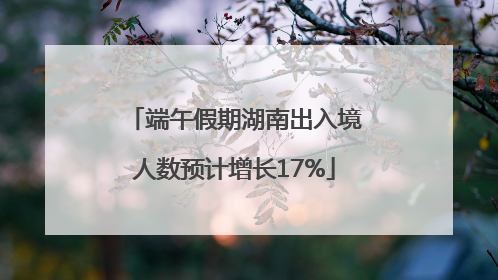 端午假期湖南出入境人数预计增长17%