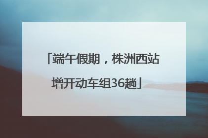 端午假期，株洲西站增开动车组36趟
