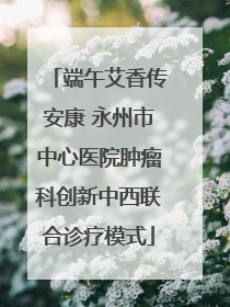 端午艾香传安康 永州市中心医院肿瘤科创新中西联合诊疗模式