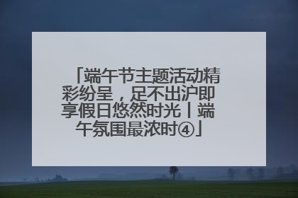 端午节主题活动精彩纷呈，足不出沪即享假日悠然时光丨端午氛围最浓时④