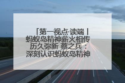 第一视点·读端丨蚂蚁岛精神薪火相传历久弥新 蔡之兵：深刻认识蚂蚁岛精神的“精气神”