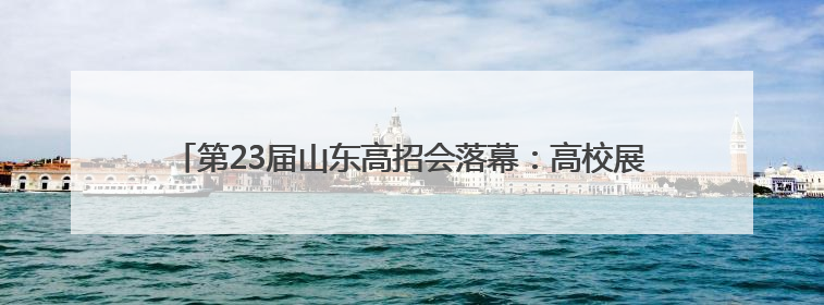 第23届山东高招会落幕：高校展区持续火爆，考生选择更趋理性