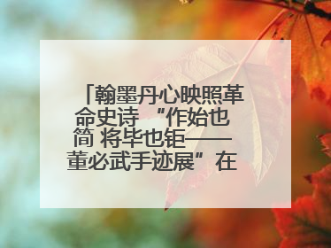 翰墨丹心映照革命史诗 “作始也简 将毕也钜——董必武手迹展”在福州开幕