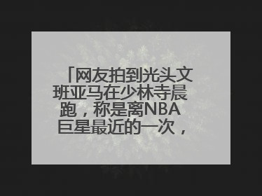 网友拍到光头文班亚马在少林寺晨跑，称是离NBA巨星最近的一次，景区回应