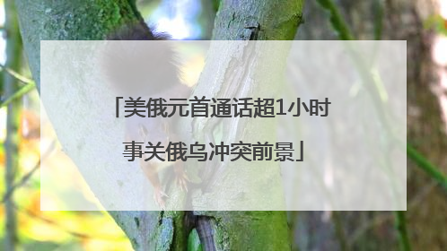 美俄元首通话超1小时 事关俄乌冲突前景