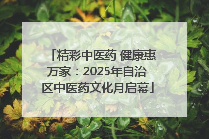 精彩中医药 健康惠万家：2025年自治区中医药文化月启幕