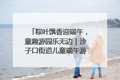 粽叶飘香迎端午，童趣游园乐无边｜沙子口街道儿童端午游园活动圆满落幕