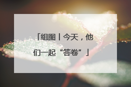 组图丨今天，他们一起“答卷”