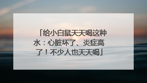 给小白鼠天天喝这种水：心脏坏了、炎症高了！不少人也天天喝