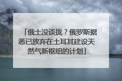 俄土没谈拢？俄罗斯据悉已放弃在土耳其建设天然气新枢纽的计划