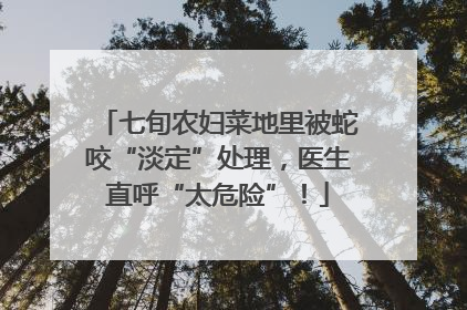 七旬农妇菜地里被蛇咬“淡定”处理，医生直呼“太危险”！