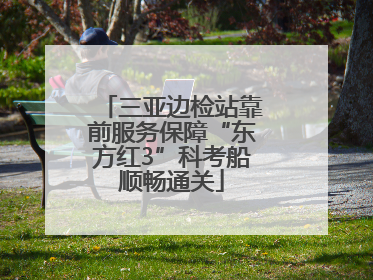三亚边检站靠前服务保障“东方红3”科考船顺畅通关