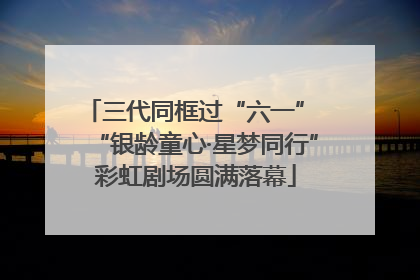 三代同框过“六一” “银龄童心·星梦同行”彩虹剧场圆满落幕