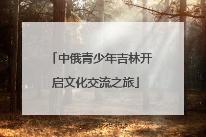 中俄青少年吉林开启文化交流之旅