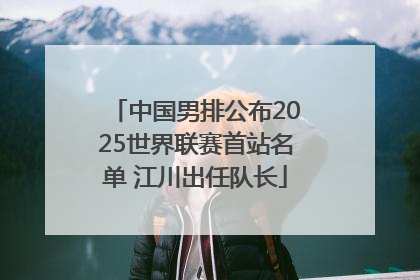 中国男排公布2025世界联赛首站名单 江川出任队长