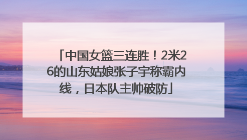 中国女篮三连胜！2米26的山东姑娘张子宇称霸内线，日本队主帅破防