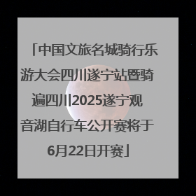 中国文旅名城骑行乐游大会四川遂宁站暨骑遍四川2025遂宁观音湖自行车公开赛将于6月22日开赛